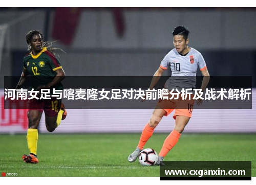 河南女足与喀麦隆女足对决前瞻分析及战术解析